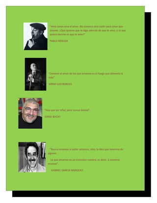 “Amo como ama el amor. No conozco otra razón para amar que
    amarte. ¿Qué quieres que te diga además de que te amo, si lo que
    quiero decirte es que te amo?”

    PABLO NERUDA




   “Conocer el amor de los que amamos es el fuego que alimenta la
   vida”.

   JORGE LUIS BORGES




“Hay que ser infiel, pero nunca desleal”.

JORGE BUCAY




     “Nunca amamos a nadie: amamos, sólo, la idea que tenemos de
   alguien.

    Lo que amamos es un concepto nuestro, es decir, a nosotros
   mismos”.

     GABRIEL GARCIA MARQUEZ.
 