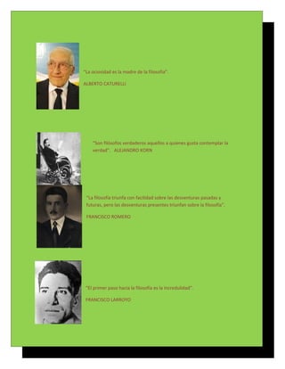 “La ociosidad es la madre de la filosofía”.

ALBERTO CATURELLI




    “Son filósofos verdaderos aquellos a quienes gusta contemplar la
    verdad”. ALEJANDRO KORN




 “La filosofía triunfa con facilidad sobre las desventuras pasadas y
 futuras, pero las desventuras presentes triunfan sobre la filosofía”.

 FRANCISCO ROMERO




 “El primer paso hacia la filosofía es la incredulidad”.

 FRANCISCO LARROYO
 