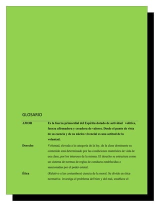 GLOSARIO
AMOR       Es la fuerza primordial del Espíritu dotado de actividad volitiva,
           fuerza afirmadora y creadora de valores. Desde el punto de vista
           de su esencia y de su núcleo vivencial es una actitud de la
           voluntad.
Derecho    Voluntad, elevada a la categoría de la ley, de la clase dominante su
           contenido está determinado por las condiciones materiales de vida de
           esa clase, por los intereses de la misma. El derecho se estructura como
           un sistema de normas de reglas de conducta establecidas o
           sancionadas por el poder estatal.
Ética      (Relativo a las costumbres) ciencia de la moral. Se divide en ética
           normativa investiga el problema del bien y del mal, establece el
 
