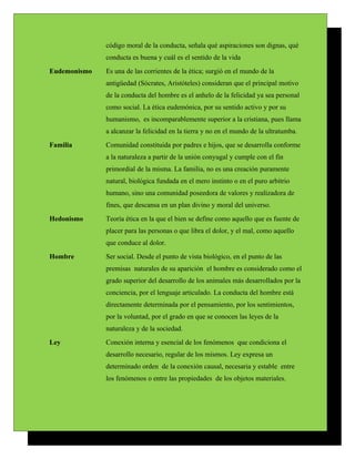 código moral de la conducta, señala qué aspiraciones son dignas, qué
              conducta es buena y cuál es el sentido de la vida
Eudemonismo   Es una de las corrientes de la ética; surgió en el mundo de la
              antigüedad (Sócrates, Aristóteles) consideran que el principal motivo
              de la conducta del hombre es el anhelo de la felicidad ya sea personal
              como social. La ética eudemónica, por su sentido activo y por su
              humanismo, es incomparablemente superior a la cristiana, pues llama
              a alcanzar la felicidad en la tierra y no en el mundo de la ultratumba.
Familia       Comunidad constituida por padres e hijos, que se desarrolla conforme
              a la naturaleza a partir de la unión conyugal y cumple con el fin
              primordial de la misma. La familia, no es una creación puramente
              natural, biológica fundada en el mero instinto o en el puro arbitrio
              humano, sino una comunidad poseedora de valores y realizadora de
              fines, que descansa en un plan divino y moral del universo.
Hedonismo     Teoría ética en la que el bien se define como aquello que es fuente de
              placer para las personas o que libra el dolor, y el mal, como aquello
              que conduce al dolor.
Hombre        Ser social. Desde el punto de vista biológico, en el punto de las
              premisas naturales de su aparición el hombre es considerado como el
              grado superior del desarrollo de los animales más desarrollados por la
              conciencia, por el lenguaje articulado. La conducta del hombre está
              directamente determinada por el pensamiento, por los sentimientos,
              por la voluntad, por el grado en que se conocen las leyes de la
              naturaleza y de la sociedad.
Ley           Conexión interna y esencial de los fenómenos que condiciona el
              desarrollo necesario, regular de los mismos. Ley expresa un
              determinado orden de la conexión causal, necesaria y estable entre
              los fenómenos o entre las propiedades de los objetos materiales.
 