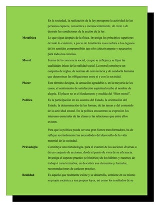 En la sociedad, la realización de la ley presupone la actividad de las
              personas capaces, consientes o inconscientemente, de crear o de
              destruir las condiciones de la acción de la ley.
Metafísica    Lo que sigue después de la física. Investiga los principios superiores
              de todo lo existente, a juicio de Aristóteles inaccesibles a los órganos
              de los sentidos comprensibles tan solo colectivamente y necesarios
              para todas las ciencias.
Moral         Forma de la conciencia social, en que se reflejan y se fijan las
              cualidades éticas de la realidad social. La moral constituye un
              conjunto de reglas, de normas de convivencia y de conducta humana
              que determinan las obligaciones entre si y con la sociedad.
Placer        Este término designa, la sensación agradable o, en la mayoría de los
              casos, el sentimiento de satisfacción espiritual recibe el nombre de
              alegría. El placer no es el fundamento y medida del “Bien moral”.
Política      Es la participación en los asuntos del Estado, la orientación del
              Estado, la determinación de las formas, de las tareas y del contenido
              de la actividad estatal. En la política encuentran su expresión los
              intereses esenciales de las clases y las relaciones que entre ellos
              existen.

              Para que la política pueda ser una gran fuerza transformadora, ha de
              reflejar acertadamente las necesidades del desarrollo de la vida
              material de la sociedad.
Praxiología   Constituye una metodología, para el examen de las acciones diversas o
              de un conjunto de acciones, desde el punto de vista de su eficiencia.
              Investiga el aspecto practico (e histórico) de los hábitos y recursos de
              trabajo t caracterizarlos, en descubrir sus elementos y formular,
              recomendaciones de carácter practico.
Realidad      Es aquello que realmente existe y se desarrolla, contiene en su mismo
              su propia escénica y sus propias leyes, así como los resultados de su
 