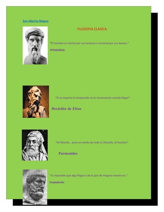 San Alberto Magno

                                          FILOSOFIA CLASICA.


                    "El hombre es mortal por sus temores e inmortal por sus deseos."

                    PITAGORAS.




                        “Si no esperas lo inesperado no lo reconocerás cuando llegue”.


                     Heráclito de Efeso




                        “Sé filósofo... pero en medio de toda tu filosofía, sé hombre”.


                           Parmenides




                    "Es imposible que algo llegue a de lo que de ninguna manera es."

                    Empedocles
 