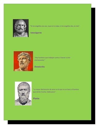 “Si me engañas una vez, tuya es la culpa; si me engañas dos, es mía”.


Anaxágoras




      "Hay hombres que trabajan como si fueran a vivir
      eternamente."


      Demócrito




    “La mayor declaración de amor es la que no se hace; el hombre
    que siente mucho, habla poco”.


    Platón
 