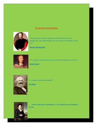 FILOSOFIA MODERNA.


 “En general, los hombres juzgan más por los ojos que por la
 inteligencia, pues todos pueden ver, pero pocos comprenden lo que
 ven”.

 Nicolás Maquiavelo




 “Si no actúas como piensas, vas a terminar pensando como actúas”.

 Blaise Pascal




“La religión es el opio del pueblo”.

Karl Marx




   “Para ser hay que ser percibido” o “Si un árbol cae en el bosque y
no hay
 