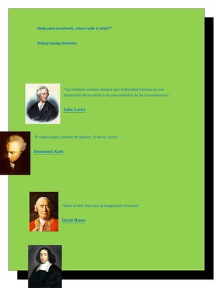 Nada para escucharlo, ¿Hace ruido el árbol?”


  Bishop George Berkeley




                  “Los hombres olvidan siempre que la felicidad humana es una
                  disposición de la mente y no una condición de las circunstancias”.


                  John Locke




“El sabio puede cambiar de opinión. El necio, nunca”.


Immanuel Kant




                 “Nada es más libre que la imaginación humana”.


                 David Hume
 