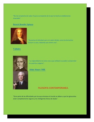 “No me arrepiento de nada. El que se arrepiente de lo que ha hecho es doblemente
miserable”.


Baruch Benedict Spinoza




                      “Buscamos la felicidad, pero sin saber dónde, como los borrachos
                      buscan su casa, sabiendo que tienen una”.


Voltaire




                       “La originalidad es la única cosa cuya utilidad no pueden comprender
                       los espíritus vulgares”.


                       John Stuart Mill




                                    FILOSOFIA CONTEMPORANEA.


“Gran parte de las dificultades por las que atraviesa el mundo se deben a que los ignorantes
están completamente seguros y los inteligentes llenos de dudas”.
 
