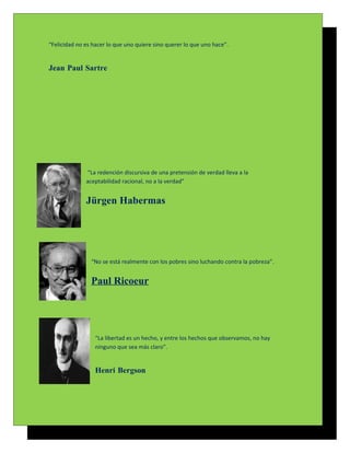 “Felicidad no es hacer lo que uno quiere sino querer lo que uno hace”.


Jean Paul Sartre




              “La redención discursiva de una pretensión de verdad lleva a la
              aceptabilidad racional, no a la verdad”


              Jürgen Habermas




                “No se está realmente con los pobres sino luchando contra la pobreza”.


                Paul Ricoeur




                  “La libertad es un hecho, y entre los hechos que observamos, no hay
                  ninguno que sea más claro”.


                  Henri Bergson
 