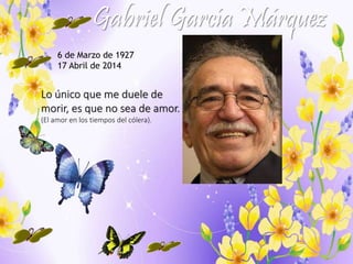 Gabriel García Márquez 
6 de Marzo de 1927 
17 Abril de 2014 
Lo único que me duele de 
morir, es que no sea de amor. 
(El amor en los tiempos del cólera). 
 
