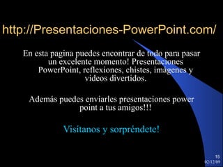 http://Presentaciones-PowerPoint.com/ En esta pagina puedes encontrar de todo para pasar un excelente momento! Presentaciones PowerPoint, reflexiones, chistes, imágenes y videos divertidos. Además puedes enviarles presentaciones power point a tus amigos!!! Visítanos y sorpréndete! 07/06/09 