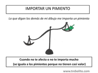 IMPORTAR UN PIMIENTO
Cuando no te afecta o no te importa mucho
(se iguala a los pimientos porque no tienen casi valor)
Lo que digan los demás de mi dibujo me importa un pimiento
www.trebolito.com
 