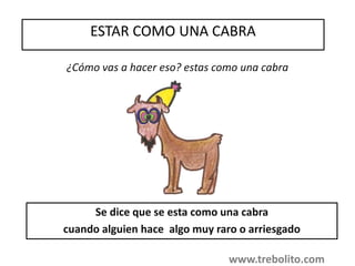 ESTAR COMO UNA CABRA
¿Cómo vas a hacer eso? estas como una cabra
Se dice que se esta como una cabra
cuando alguien hace algo muy raro o arriesgado
www.trebolito.com
 