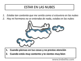 ESTAR EN LAS NUBES
1. Cuando piensas en tus cosas y no prestas atención
2. Cuando estás muy contento y te sientes muy bien
1. Estaba tan contenta que me sentía como si estuviera en las nubes
2. Hoy mi hermano no se enteraba de nada, estaba en las nubes
www.trebolito.com
 