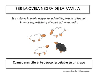 SER LA OVEJA NEGRA DE LA FAMILIA
Cuando eres diferente o poco respetable en un grupo
Ese niño es la oveja negra de la familia porque todos son
buenos deportistas y él no se esfuerza nada.
www.trebolito.com
 