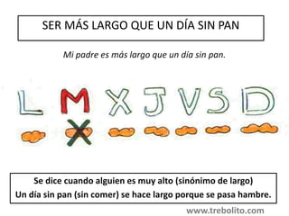 SER MÁS LARGO QUE UN DÍA SIN PAN
Se dice cuando alguien es muy alto (sinónimo de largo)
Un día sin pan (sin comer) se hace largo porque se pasa hambre.
Mi padre es más largo que un día sin pan.
www.trebolito.com
 