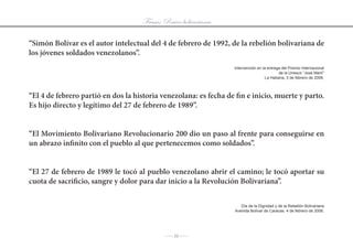 Frases: Raíces bolivarianas

“Simón Bolívar es el autor intelectual del 4 de febrero de 1992, de la rebelión bolivariana de
los jóvenes soldados venezolanos”.
                                                                  Intervención	en	la	entrega	del	Premio	Internacional
                                                                                           de	la	Unesco	“José	Martí”
                                                                                   La Habana, 3 de febrero de 2006.



“El 4 de febrero partió en dos la historia venezolana: es fecha de fin e inicio, muerte y parto.
Es hijo directo y legítimo del 27 de febrero de 1989”.


“El Movimiento Bolivariano Revolucionario 200 dio un paso al frente para conseguirse en
un abrazo infinito con el pueblo al que pertenecemos como soldados”.


“El 27 de febrero de 1989 le tocó al pueblo venezolano abrir el camino; le tocó aportar su
cuota de sacrificio, sangre y dolor para dar inicio a la Revolución Bolivariana”.


                                                                      Día	de	la	Dignidad	y	de	la	Rebelión	Bolivariana
                                                                   Avenida Bolívar de Caracas. 4 de febrero de 2006.




                                            J 11 J
 
