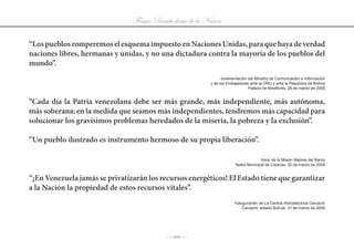 Frases: Rumbo firme de la Nación

“Los pueblos romperemos el esquema impuesto en Naciones Unidas, para que haya de verdad
naciones libres, hermanas y unidas, y no una dictadura contra la mayoría de los pueblos del
mundo”.
                                                                  Juramentación	del	Ministro	de	Comunicación	e	Información	
                                                            y de los Embajadores ante la ONU y ante la República de Bolivia
                                                                                Palacio de Miraflores, 28 de marzo de 2006


“Cada día la Patria venezolana debe ser más grande, más independiente, más autónoma,
más soberana; en la medida que seamos más independientes, tendremos más capacidad para
solucionar los gravísimos problemas heredados de la miseria, la pobreza y la exclusión”.

“Un pueblo ilustrado es instrumento hermoso de su propia liberación”.

                                                                                       Inicio	de	la	Misión	Madres	del	Barrio	
                                                                         Teatro	Municipal	de	Caracas,	30	de	marzo	de	2006


“¡En Venezuela jamás se privatizarán los recursos energéticos! El Estado tiene que garantizar
a la Nación la propiedad de estos recursos vitales”.
                                                                         Inauguración	de	La	Central	Hidroeléctrica	Caruachi
                                                                             Caruachi,	estado	Bolívar;	31	de	marzo	de	2006




                                           J111 J
 