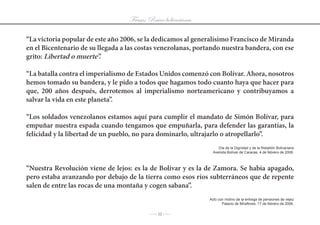 Frases: Raíces bolivarianas

“La victoria popular de este año 2006, se la dedicamos al generalísimo Francisco de Miranda
en el Bicentenario de su llegada a las costas venezolanas, portando nuestra bandera, con ese
grito: Libertad o muerte”.

“La batalla contra el imperialismo de Estados Unidos comenzó con Bolívar. Ahora, nosotros
hemos tomado su bandera, y le pido a todos que hagamos todo cuanto haya que hacer para
que, 200 años después, derrotemos al imperialismo norteamericano y contribuyamos a
salvar la vida en este planeta”.

“Los soldados venezolanos estamos aquí para cumplir el mandato de Simón Bolívar, para
empuñar nuestra espada cuando tengamos que empuñarla, para defender las garantías, la
felicidad y la libertad de un pueblo, no para dominarlo, ultrajarlo o atropellarlo”.
                                                                      Día	de	la	Dignidad	y	de	la	Rebelión	Bolivariana
                                                                   Avenida Bolívar de Caracas. 4 de febrero de 2006.



“Nuestra Revolución viene de lejos: es la de Bolívar y es la de Zamora. Se había apagado,
pero estaba avanzando por debajo de la tierra como esos ríos subterráneos que de repente
salen de entre las rocas de una montaña y cogen sabana”.
                                                                 Acto	con	motivo	de	la	entrega	de	pensiones	de	vejez
                                                                        Palacio de Miraflores, 17 de febrero de 2006.

                                           J 12 J
 