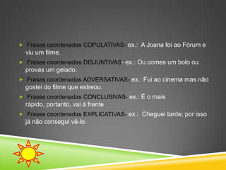  Frases coordenadas COPULATIVAS- ex.: A Joana foi ao Fórum e
  viu um filme.
 Frases coordenadas DISJUNTIVAS- ex.: Ou comes um bolo ou
  provas um gelado.
 Frases coordenadas ADVERSATIVAS- ex.: Fui ao cinema mas não
  gostei do filme que estreou.
 Frases coordenadas CONCLUSIVAS- ex.: É o mais
  rápido, portanto, vai à frente
 Frases coordenadas EXPLICATIVAS- ex.: Cheguei tarde; por isso
  já não consegui vê-lo.
 