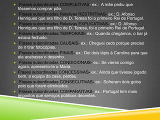  Frases subordinadas COMPLETIVAS- ex.: A mãe pediu que
    fôssemos comprar pão.
    Frases subordinadas Relativas RESTRITIVAS- ex.: D. Afonso
    Henriques que era filho de D. Teresa foi o primeiro Rei de Portugal.
    Frases subordinadas Relativas EXPLICATIVAS- ex.: D. Afonso
    Henriques que era filho de D. Teresa, foi o primeiro Rei de Portugal.
    Frases subordinadas TEMPORAIS- ex.: Quando chegámos, o bar já
    estava fechado.
    Frases subordinadas CAUSAIS- ex.: Cheguei cedo porque preciso
    de ir tirar fotocópias.
    Frases subordinadas FINAIS- ex.: Dei dois lápis à Carolina para que
    ela acabasse o desenho.
    Frases subordinadas CONDICIONAIS- ex.: Se vieres comigo
    agora, apresento-te a Maria.
   Frases subordinadas CONCESSIVAS- ex.: Ainda que tivesse jogado
    bem, a equipa da casa, perdeu.
    Frases subordinadas CONSECUTIVAS- ex.: Sofreram dois golos
    pelo que foram eliminados.
    Frases subordinadas COMPARATIVAS- ex.: Portugal tem mais
    impostos que serviços públicos decentes.
 