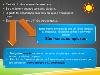  Eles são irmãos e entendem-se bem.
 Se a mãe tem andado cansada, ajuda-a.
 O gatito foi encontrado pelo meu pai que o trouxe para
  casa.
 Ela vai estudar com o irmão porque gosta.


                               Estas frases têm mais do que um verbo principal
                                 ou copulativo, associado ou não a um verbo
                                                   auxiliar.
                                    São frases complexas.


   Designa-se oração cada uma das frases simples que, associadas,
   formam uma frase complexa.
   Para formar frases complexas, as frases simples articulam-se entre si por
   dois processos- coordenação e subordinação.
 