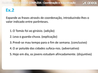 Ex.2
Expande as frases através de coordenação, introduzindo-lhes o
valor indicado entre parênteses.
1.O Tomás foi ao ginásio. (adição)
2.Leva o guarda-chuva. (explicação)
3.Prevê-se mau tempo para o fim de semana. (conclusivo)
4.O ar poluído das cidades sufoca-nos. (adversativo)
5.Hoje em dia, os jovens estudam afincadamente. (disjuntivo)
 