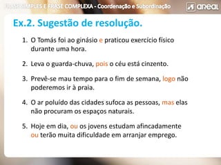 1. O Tomás foi ao ginásio e praticou exercício físico
durante uma hora.
2. Leva o guarda-chuva, pois o céu está cinzento.
3. Prevê-se mau tempo para o fim de semana, logo não
poderemos ir à praia.
4. O ar poluído das cidades sufoca as pessoas, mas elas
não procuram os espaços naturais.
5. Hoje em dia, ou os jovens estudam afincadamente
ou terão muita dificuldade em arranjar emprego.
Ex.2. Sugestão de resolução.
 