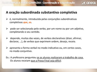 A oração subordinada substantiva completiva
 é, normalmente, introduzida pelas conjunções subordinativas
completivas que, se.
 pode ser selecionada pelo verbo, por um nome ou por um adjetivo,
completando o seu sentido.
 depende, muitas das vezes, de verbos declarativos (dizer, afirmar,
declarar, …), de verbos que exprimem ordem, desejo, receio.
 apresenta a forma verbal no modo indicativo ou, em certos casos,
no modo conjuntivo.
Ex.: A professora perguntou se os alunos realizaram o trabalho de casa.
Os alunos receiam que a Prova Final seja difícil.
 