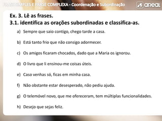 a) Sempre que saio contigo, chego tarde a casa.
b) Está tanto frio que não consigo adormecer.
c) Os amigos ficaram chocados, dado que a Maria os ignorou.
d) O livro que li ensinou-me coisas úteis.
e) Caso venhas só, ficas em minha casa.
f) Não obstante estar desesperado, não pediu ajuda.
g) O telemóvel novo, que me ofereceram, tem múltiplas funcionalidades.
h) Desejo que sejas feliz.
Ex. 3. Lê as frases.
3.1. identifica as orações subordinadas e classifica-as.
 