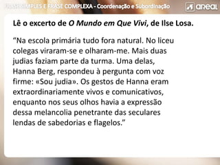 “Na escola primária tudo fora natural. No liceu
colegas viraram-se e olharam-me. Mais duas
judias faziam parte da turma. Uma delas,
Hanna Berg, respondeu à pergunta com voz
firme: «Sou judia». Os gestos de Hanna eram
extraordinariamente vivos e comunicativos,
enquanto nos seus olhos havia a expressão
dessa melancolia penetrante das seculares
lendas de sabedorias e flagelos.”
Lê o excerto de O Mundo em Que Vivi, de Ilse Losa.
 