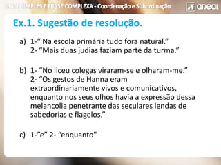 a) 1-“ Na escola primária tudo fora natural.”
2- “Mais duas judias faziam parte da turma.”
b) 1- “No liceu colegas viraram-se e olharam-me.”
2- “Os gestos de Hanna eram
extraordinariamente vivos e comunicativos,
enquanto nos seus olhos havia a expressão dessa
melancolia penetrante das seculares lendas de
sabedorias e flagelos.”
c) 1-”e” 2- “enquanto”
Ex.1. Sugestão de resolução.
 