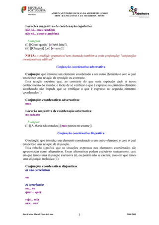 AGRUPAMENTO DE ESCOLAS DA ABELHEIRA - 150083
SEDE - ESCOLA BÁSICA DA ABELHEIRA– 343365
José Carlos Maciel Pires de Lima 2008/20093
Locuções conjuntivas de coordenação copulativa:
não só... mas também
não só... como (também)
Exemplos:
(i) [[Comi queijo] [e bebi leite]].
(ii) [[Cheguei] [,vi] [e venci]].
NOTA: A tradição gramatical tem chamado também a estas conjunções "conjunções
coordenativas aditivas".
Conjunção coordenativa adversativa
Conjunção que introduz um elemento coordenado a um outro elemento e com o qual
estabelece uma relação de oposição ou contraste.
Esta relação exprime que, ao contrário do que seria esperado dado o nosso
conhecimento do mundo, o facto de se verificar o que é expresso no primeiro elemento
coordenado não impede que se verifique o que é expresso no segundo elemento
coordenado (i).
Conjunções coordenativas adversativas:
mas
Locução conjuntiva de coordenação adversativa:
no entanto
Exemplo:
(i) [[A Maria não estudou] [mas passou no exame]].
Conjunção coordenativa disjuntiva
Conjunção que introduz um elemento coordenado a um outro elemento e com o qual
estabelece uma relação de disjunção.
Esta relação significa que as situações expressas nos elementos coordenados são
apresentadas como alternativas. Essas alternativas podem excluir-se mutuamente, caso
em que temos uma disjunção exclusiva (i), ou podem não se excluir, caso em que temos
uma disjunção inclusiva (ii).
Conjunções coordenativas disjuntivas:
a) não correlativas
ou
b) correlativas
ou... ou
quer... quer
seja... seja
ora... ora
 