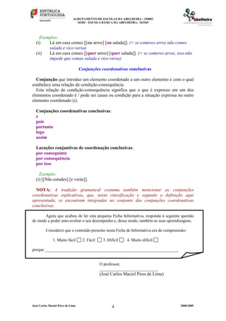 AGRUPAMENTO DE ESCOLAS DA ABELHEIRA - 150083
SEDE - ESCOLA BÁSICA DA ABELHEIRA– 343365
José Carlos Maciel Pires de Lima 2008/20094
Exemplos:
(i) Lá em casa comes [[ou arroz] [ou salada]]. (= se comeres arroz não comes
salada e vice-versa)
(ii) Lá em casa comes [[quer arroz] [quer salada]]. (= se comeres arroz, isso não
impede que comas salada e vice-versa)
Conjunções coordenativas conclusivas
Conjunção que introduz um elemento coordenado a um outro elemento e com o qual
estabelece uma relação de condição-consequência.
Esta relação de condição-consequência significa que o que é expresso em um dos
elementos coordenado é / pode ser causa ou condição para a situação expressa no outro
elemento coordenado (i).
Conjunções coordenativas conclusivas:
e
pois
portanto
logo
assim
Locuções conjuntivas de coordenação conclusivas:
por conseguinte
por consequência
por isso
Exemplo:
(i) [[Não estudes] [e verás]].
NOTA: A tradição gramatical costuma também mencionar as conjunções
coordenativas explicativas, que, nesta classificação e segundo a definição aqui
apresentada, se encontram integradas no conjunto das conjunções coordenativas
conclusivas.
Agora que acabou de ler esta pequena Ficha Informativa, responda à seguinte questão
de modo a poder auto-avaliar o seu desempenho e, desse modo, também as suas aprendizagens.
Considerei que o conteúdo presente nesta Ficha de Informativa era de compreensão:
1. Muito fácil 2. Fácil 3. Difícil 4. Muito difícil
porque ________________________________________________________________
O professor,
____________________________
(José Carlos Maciel Pires de Lima)
 