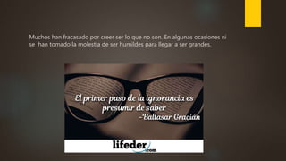 Muchos han fracasado por creer ser lo que no son. En algunas ocasiones ni
se han tomado la molestia de ser humildes para llegar a ser grandes.
 