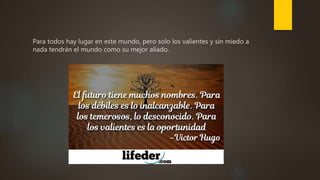 Para todos hay lugar en este mundo, pero solo los valientes y sin miedo a
nada tendrán el mundo como su mejor aliado.
 