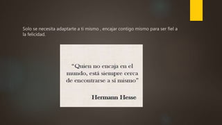 Solo se necesita adaptarte a ti mismo , encajar contigo mismo para ser fiel a
la felicidad.
 