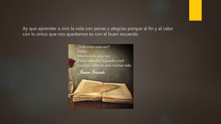 Ay que aprender a vivir la vida con penas y alegrías porque al fin y al cabo
con lo único que nos quedamos es con el buen recuerdo.
 
