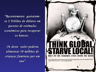 “ Recentemente gastaram-
se 3 Triliões de dólares em
   pacotes de estímulos
económicos para recuperar
        os bancos.


 1% deste valor poderia
 alimentar 59 milhões de
crianças famintas por um
          ano”
 