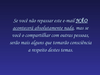 Se você não repassar este e-mail NÃO
  acontecerá absolutamente nada, mas se
 você o compartilhar com outras pessoas,
serão mais alguns que tomarão consciência
          a respeito destes temas.
 