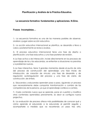 Planificación y Análisis de la Práctica Educativa.
La secuencia formativa: fundamentos y aplicaciones. N.Gine.
Frases Incompletas…
1.- La secuencia formativa es una de las maneras posibles de observar,
analizar y juzgar sobre acción educativo.
2.- La acción educativa internacional se planifica, se desarrolla o lleva a
cabo y posteriormente se revisa o evalúa.
3.- El proceso educativo internacional tiene una fase de diseño o
planificación; una fase educativa; y una fase posterior de revisión.
4.-La fase activa o de interacción, incide directamente en los procesos de
aprendizaje de las y los educandos, se enfrentan a situaciones no previstas
y a problemas nuevas.
5.-La fase interactiva, tiene 3 grandes momentos desde el punto de vista
del proceso de construcción del aprendizaje: una fase inicial, de
introducción, de creación de vinculo; una fase de desarrollo y de
regulación autorregulación del proceso y una fase de cierre, de
construcción, de síntesis.
6.- Educandos y educandas aprenden paso a paso, siguiendo un proceso
que necesariamente debe comportar transformación o cambio de las
competencias de la persona, ya que al aprendizaje conlleva a cambio.
7.- Cada contenido nuevo que se aprende, pone en cuestión y modifica
otros contenidos aprendidos previamente, es decir se configura nueva
projectivo.
8.- La evaluación de proceso ofrece más posibilidades de conocer qué y
cómo aprende el educando a la educanda al permitir seguirle y
acompañarle a medida que va recorriendo un paso tras otro,
 