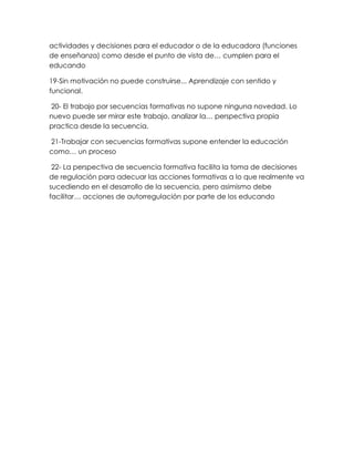 actividades y decisiones para el educador o de la educadora (funciones
de enseñanza) como desde el punto de vista de… cumplen para el
educando
19-Sin motivación no puede construirse... Aprendizaje con sentido y
funcional.
20- El trabajo por secuencias formativas no supone ninguna novedad. Lo
nuevo puede ser mirar este trabajo, analizar la… perspectiva propia
practica desde la secuencia.
21-Trabajar con secuencias formativas supone entender la educación
como… un proceso
22- La perspectiva de secuencia formativa facilita la toma de decisiones
de regulación para adecuar las acciones formativas a lo que realmente va
sucediendo en el desarrollo de la secuencia, pero asimismo debe
facilitar… acciones de autorregulación por parte de los educando
 