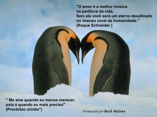 "O amor é a melhor música
                                    na partitura da vida.
                                    Sem ele você será um eterno desafinado
                                    no imenso coral da humanidade."
                                    (Roque Schneider )




" Me ame quando eu menos merecer,
pois é quando eu mais preciso"
(Provérbio chinês")                    Formatado por Beth Pedone
 