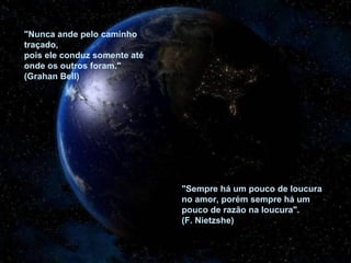 "Nunca ande pelo caminho
traçado,
pois ele conduz somente até
onde os outros foram."
(Grahan Bell)




                              "Sempre há um pouco de loucura
                              no amor, porém sempre há um
                              pouco de razão na loucura".
                              (F. Nietzshe)
 