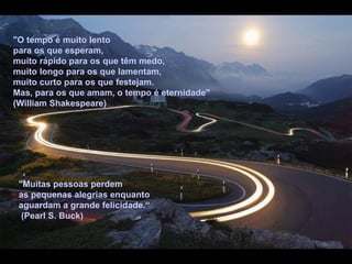 "O tempo é muito lento
para os que esperam,
muito rápido para os que têm medo,
muito longo para os que lamentam,
muito curto para os que festejam.
Mas, para os que amam, o tempo é eternidade"
(William Shakespeare)




 "Muitas pessoas perdem
 as pequenas alegrias enquanto
 aguardam a grande felicidade.“
  (Pearl S. Buck)
 