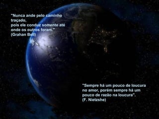 "Nunca ande pelo caminho traçado,  pois ele conduz somente até  onde os outros foram." (Grahan Bell)  "Sempre há um pouco de loucura no amor, porém sempre há um pouco de razão na loucura". (F. Nietzshe) 