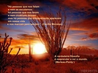 "Há pessoas que nos falam   e nem as escutamos;   há pessoas que nos ferem   e nem cicatrizes deixam   mas há pessoas que simplesmente aparecem   em nossa vida  e nos marcam para sempre."  (Cecília Meireles)    A verdadeira filosofia  é reaprender a ver o mundo.   (Merleau-Ponty ) 