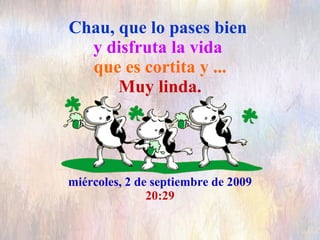 Chau, que lo pases bien   y disfruta la vida  que es cortita y ... Muy linda. miércoles, 2 de septiembre de 2009 20:28 