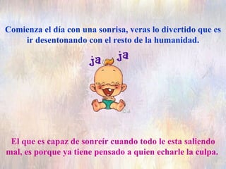 Comienza el día con una sonrisa, veras lo divertido que es ir desentonando con el resto de la humanidad. El que es capaz de sonreír cuando todo le esta saliendo mal, es porque ya tiene pensado a quien echarle la culpa.  