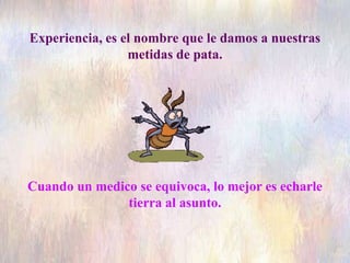 Experiencia, es el nombre que le damos a nuestras
metidas de pata.
Cuando un medico se equivoca, lo mejor es echarle
tierra al asunto.
 