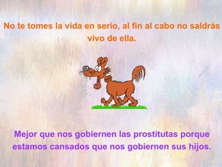 No te tomes la vida en serio, al fin al cabo no saldrás
vivo de ella.
Mejor que nos gobiernen las prostitutas porque
estamos cansados que nos gobiernen sus hijos.
 