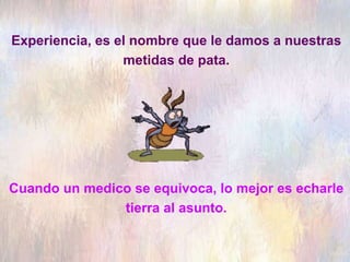 Experiencia, es el nombre que le damos a nuestras
metidas de pata.
Cuando un medico se equivoca, lo mejor es echarle
tierra al asunto.
 